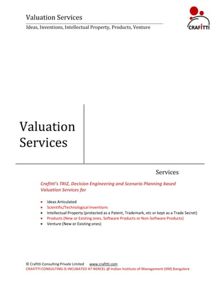Valuation Services
 Ideas, Inventions, Intellectual Property, Products, Venture




Valuation
Services

                                                                            Services
         Crafitti’s TRIZ, Decision Engineering and Scenario Planning based
         Valuation Services for

            Ideas Articulated
            Scientific/Technological Inventions
            Intellectual Property (protected as a Patent, Trademark, etc or kept as a Trade Secret)
            Products (New or Existing ones, Software Products or Non-Software Products)
            Venture (New or Existing ones)




 © Crafitti Consulting Private Limited www.crafitti.com
 CRAFITTI CONSULTING IS INCUBATED AT NSRCEL @ Indian Institute of Management (IIM) Bangalore
 