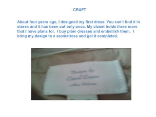 CRAFT


About four years ago, I designed my first dress. You can’t find it in
stores and it has been out only once. My closet holds three more
that I have plans for. I buy plain dresses and embellish them. I
bring my design to a seamstress and get it completed.
 