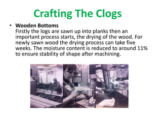 Crafting The Clogs
• Wooden Bottoms
Firstly the logs are sawn up into planks then an
important process starts, the drying of the wood. For
newly sawn wood the drying process can take five
weeks. The moisture content is reduced to around 11%
to ensure stability of shape after machining.
 