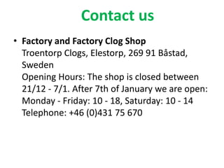 Contact us
• Factory and Factory Clog Shop
Troentorp Clogs, Elestorp, 269 91 Båstad,
Sweden
Opening Hours: The shop is closed between
21/12 - 7/1. After 7th of January we are open:
Monday - Friday: 10 - 18, Saturday: 10 - 14
Telephone: +46 (0)431 75 670
 