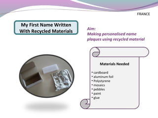 Aim:
Making personalised name
plaques using recycled material
Materials Needed
• cardboard
• aluminum foil
• Polystyrene
• mosaics
• pebbles
• paint
• glue
My First Name Written
With Recycled Materials
FRANCE
 