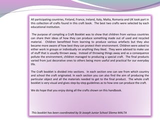 All participating countries, Finland, France, Ireland, Italy, Malta, Romania and UK took part in
this collection of crafts found in this craft book. The best two crafts were selected by each
educational institution.
The purpose of compiling a Craft Booklet was to show that children from various countries
can share their ideas of how they can produce something made out of used and recycled
material. Children benefitted from learning to produce various artefacts but they also
became more aware of how best they can protect their environment. Children were asked to
either work in groups or individually on anything they liked. They were advised to make use
of stuff that is usually thrown away. Instead of throwing things away and as a consequence
pollute the environment, children managed to producing a special craft. The final products
varied from just decorative ones to others being more useful and practical for our everyday
life.
The Craft booklet is divided into sections. In each section one can see from which country
and school the craft originated. In each section you can also find the aim of producing the
particular object and all the materials needed to get to the final product. The whole craft
booklet is very visual and gives step-by-step guidelines as to how one can produce the craft.
We do hope that you enjoy doing all the crafts shown on this handbook.
This booklet has been coordinated by St Joseph Junior School Sliema MALTA
 