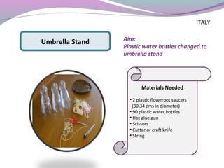 Aim:
Plastic water bottles changed to
umbrella stand
Materials Needed
• 2 plastic flowerpot saucers
(30,34 cms in diameter)
• 90 plastic water bottles
• Hot glue gun
• Scissors
• Cutter or craft knife
• String
Umbrella Stand
ITALY
 