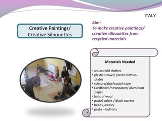 Aim: 
To make creative paintings/
creative silhouettes from
recycled materials
Materials Needed
• unused old clothes
• plastic straws/ plastic bottles-
plates
• scissors/glue/scotch tape
• Cardboard/newspaper/ aluminum
paper
• balls of wool
• pastel colors / black marker
• beads jewelry
• pasta – buttons
Creative Paintings/
Creative Silhouettes
ITALY
 