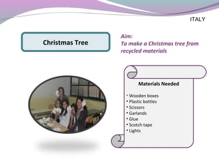 Aim:
To make a Christmas tree from
recycled materials
Materials Needed
• Wooden boxes
• Plastic bottles
• Scissors
• Garlands
• Glue
• Scotch tape
• Lights
Christmas Tree
ITALY
 