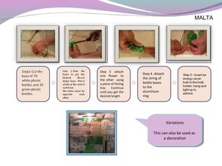 MALTA
Variations
This can also be used as
a decoration
Variations
This can also be used as
a decoration
Step 3 -attach
one flower to
the other using
a piece of fishing
line. Continue
until you get the
desired length
Step 4 -Attach
the string of
bottle bases
to the
aluminium
ring
 