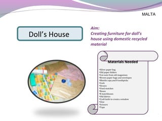 Aim:
Creating furniture for doll’s
house using domestic recycled
material
Materials Needed
•Silver paper bag
•Old paper folders
•Cut-outs from old magazines
•Brown paper bags and envelopes
•8bottle caps and 8 toothpicks
•Cork
•Straws
•Used matches
•Boxes
•8 matchboxes
•Old fabrics
•Craft knife to create a window
•Glue
•Scissors
•Tape
Doll’s House
MALTA
 