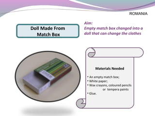Materials Needed
• An empty match box;
• White paper;
• Wax crayons, coloured pencils
or tempera paints
• Glue.
Doll Made From
Match Box
Aim:
Empty match box changed into a
doll that can change the clothes
ROMANIA
 