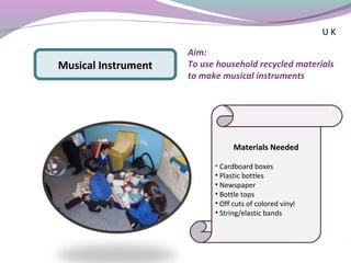 Materials Needed
• Cardboard boxes
• Plastic bottles
• Newspaper
• Bottle tops
• Off cuts of colored vinyl
• String/elastic bands
Musical Instrument
Aim:
To use household recycled materials
to make musical instruments
U K
 