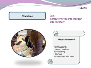 Materials Needed
• old keyboards
• pearls / beads etc.
• wire / string
• Blu-Tack
• screwdriver, drill, pliers
Necklace Aim:
Computer keyboards changed
into jewellery
FINLAND
 