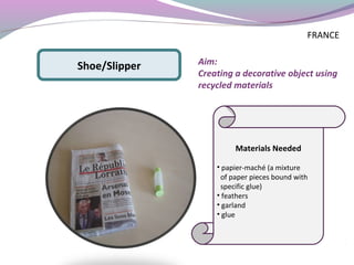 Materials Needed
• papier-maché (a mixture
of paper pieces bound with
specific glue)
• feathers
• garland
• glue
Shoe/Slipper Aim:
Creating a decorative object using
recycled materials
FRANCE
 