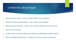 Unikernel advantages
• No permission checks – you can utilize 100% of your hardware
• Isolation at the virtual hardware – only ! share only hardware
• Minimal virtual machine ~1 gb in size, minimal unikernel is tiny, kb in size
• Very short boot time
• A tiny custom surface of attack, less likely to be effected by a public exploit
• Real immutable infrastructure – perfect fit to micro services architecture
 