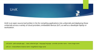 unik build --path example-app/ --base unikernel-type --language language --provider provider-name --name image-name
unik run --instanceName instance-name –imageName image-name
UniK
UniK is an open-source tool written in Go for compiling applications into unikernels and deploying those
unikernels across a variety of cloud providers, embedded devices (IoT), as well as a developer laptop or
workstation.
 