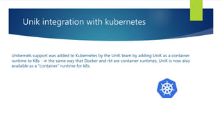 Unik integration with kubernetes
Unikernels support was added to Kubernetes by the UniK team by adding UniK as a container
runtime to K8s - in the same way that Docker and rkt are container runtimes, UniK is now also
available as a "container" runtime for k8s.
 