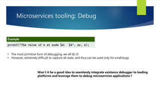 Microservices tooling: Debug
• The most primitive form of debugging, we all do it!
• However, extremely difficult to capture all state, and thus can be used only for small bugs
Won’t it be a good idea to seamlessly integrate existence debugger to leading
platforms and leverage them to debug microservices applications ?
 