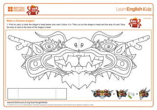 Make a Chinese dragon!
1. Print on card, or stick the dragon’s head below onto card. Colour it in. Then cut out the dragon’s head and the strip of card. Glue
the strip of card to the back of the dragon’s head.
 