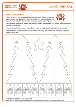 Make a Christmas tree!
1. Print on card, or stick the tree shapes below onto card. Cut out the two tree
shapes and the star. Colour the trees green on the front and back. Colour the
star yellow on the front and back. If you want, decorate the tree with glitter!
2. Cut the lines in the centre of each tree carefully, and slot them together. Cut the line in the star and slot
in on the top of the tree.
3. Cut out and colour the present boxes. On the back, draw a present for a friend or family member.
4. Make a hole in each present box (ask an adult to help you). Use some ribbon or string to hang your
presents on the tree.
 