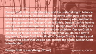 Design Craft is the understanding and the undertaking to balance
the needs of others. Design Craft is ensuring what gets delivered
is for the person using it. Design Craft is knowing what method is
ethically appropriate. Design Craft is Ethics. Design Craft is having
strong social and interpersonal skills. Design Craft is a caring at a
very deep level about the subject and/or problem. Design Craft is
standing up to take action and owning what you do on a day to
day basis. Design Craft is facilitation. Design Craft is integrity and
unwavering belief that Design can change the world. Design Craft
is leadership.
Design Craft is everything. (To me)
Why Design Craft matters.
@gerrycircus | #CMDub
 
