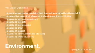 Environment.
Why Design Craft matters.
•A space where people can bring their true self to work (without being told)
•A supportive space that allows for and embraces diverse thinking
•A space to play and experiment
•A space to feel safe
•A space to feel welcome
•A space to grow
•A space of respect
•A space to communicate (face to face)
•A space to share your work
@gerrycircus | #CMDub
 