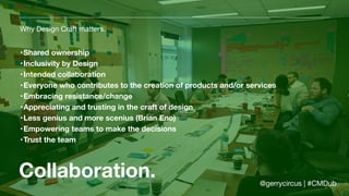 Collaboration.
Why Design Craft matters.
•Shared ownership
•Inclusivity by Design
•Intended collaboration
•Everyone who contributes to the creation of products and/or services
•Embracing resistance/change
•Appreciating and trusting in the craft of design
•Less genius and more scenius (Brian Eno)
•Empowering teams to make the decisions
•Trust the team
@gerrycircus | #CMDub
 