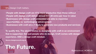 The Future.
Why Design Craft matters.
•People with design craft are 47% more productive than those without
•People with design craft deliver almost €11.40 extra per hour in value
•Businesses with design craft embedded are able to maximise
opportunities for technological advancement
•Businesses with craft are x 7 likely to generate new products and services
To qualify this. The above relates to designers with craft in an environment
that is supported. Not just people who do design. Craft comes with design
experience AND a design craft mindset.
Source designcouncil.org.uk
@gerrycircus | #CMDub
 
