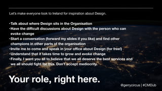 Let’s make everyone look to Ireland for inspiration about Design.
Your role, right here.
•Talk about where Design sits in the Organisation
•Have the diﬃcult discussions about Design with the person who can
evoke change
•Start a conversation (forward my slides if you like) and ﬁnd other
champions in other parts of the organisation
•Invite me to come and speak in your oﬃce about Design (for free!)
•Understand that it takes time to grow and evoke change
•Finally, I want you all to believe that we all deserve the best services and
we all should ﬁght for this. Don’t accept mediocrity.
@gerrycircus | #CMDub
 