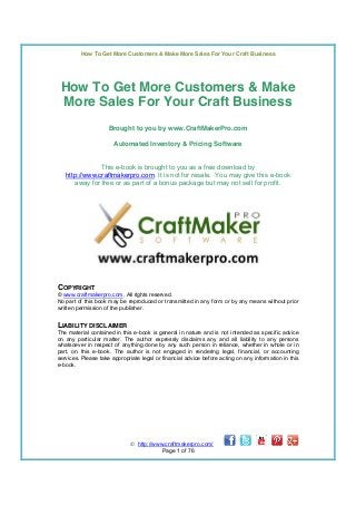 How To Get More Customers & Make More Sales For Your Craft Business

How To Get More Customers & Make
More Sales For Your Craft Business
Brought to you by www.CraftMakerPro.com
Automated Inventory & Pricing Software
This e-book is brought to you as a free download by
http://www.craftmakerpro.com. It is not for resale. You may give this e-book
away for free or as part of a bonus package but may not sell for profit.

COPYRIGHT
© www.craftmakerpro.com. All rights reserved.
No part of this book may be reproduced or transmitted in any form or by any means without prior
written permission of the publisher.

LIABILITY DISCLAIMER
The material contained in this e-book is general in nature and is not intended as specific advice
on any particular matter. The author expressly disclaims any and all liability to any persons
whatsoever in respect of anything done by any such person in reliance, whether in whole or in
part, on this e-book. The author is not engaged in rendering legal, financial, or accounting
services. Please take appropriate legal or financial advice before acting on any information in this
e-book.

 http://www.craftmakerpro.com/
Page 1 of 76

 