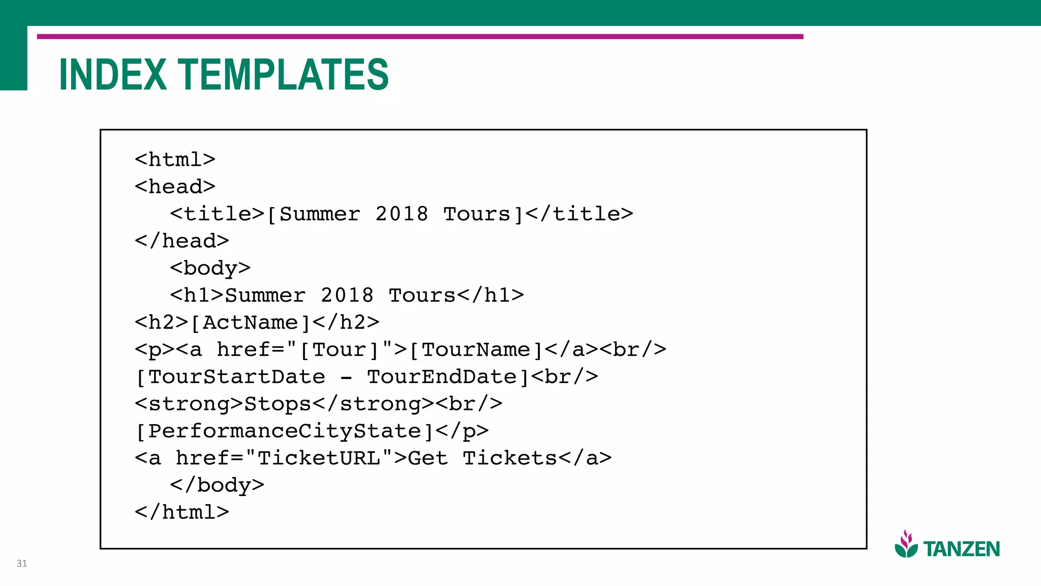 INDEX TEMPLATES
31
<html>
<head>
<title>[Summer 2018 Tours]</title>
</head>
<body>
<h1>Summer 2018 Tours</h1>
<h2>[ActName]</h2>
<p><a href="[Tour]">[TourName]</a><br/>
[TourStartDate - TourEndDate]<br/>
<strong>Stops</strong><br/>
[PerformanceCityState]</p>
<a href="TicketURL">Get Tickets</a>
</body>
</html>
 