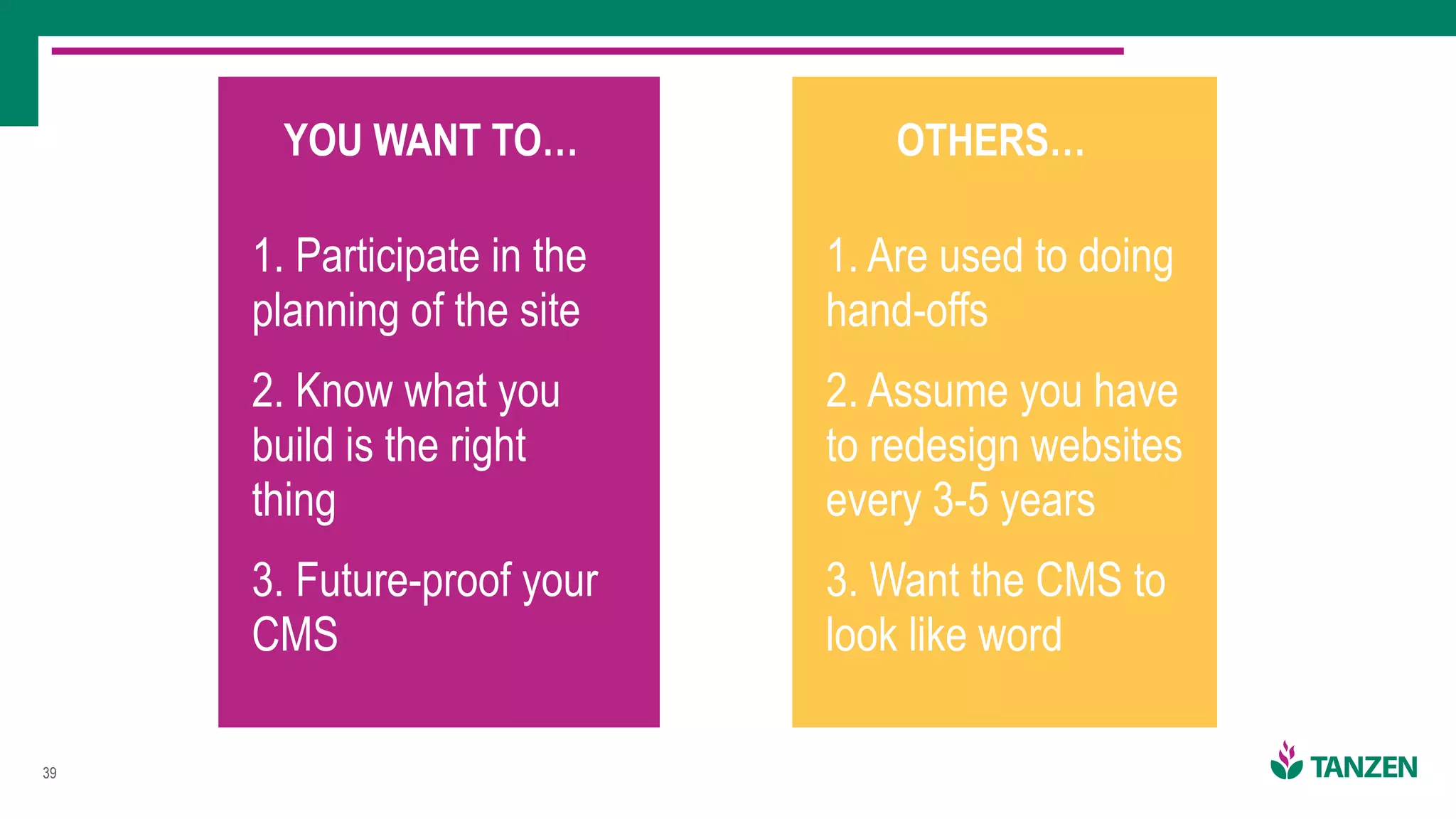 !39
YOU WANT TO…
1. Participate in the
planning of the site
2. Know what you
build is the right
thing
3. Future-proof your
CMS
OTHERS…
1. Are used to doing
hand-offs
2. Assume you have
to redesign websites
every 3-5 years
3. Want the CMS to
look like word
 
