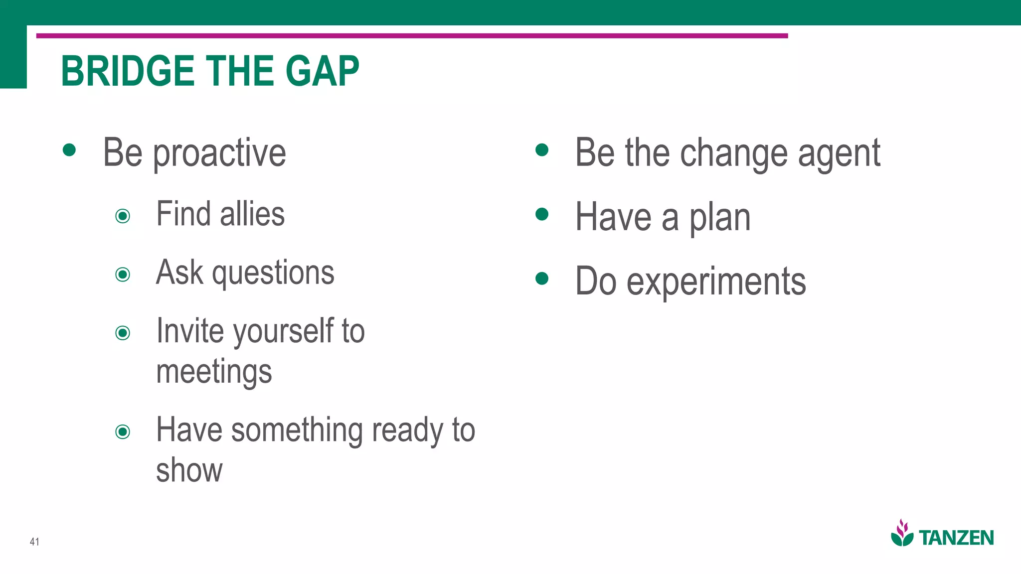!41
• Be proactive
๏ Find allies
๏ Ask questions
๏ Invite yourself to
meetings
๏ Have something ready to
show
• Be the change agent
• Have a plan
• Do experiments
BRIDGE THE GAP
 