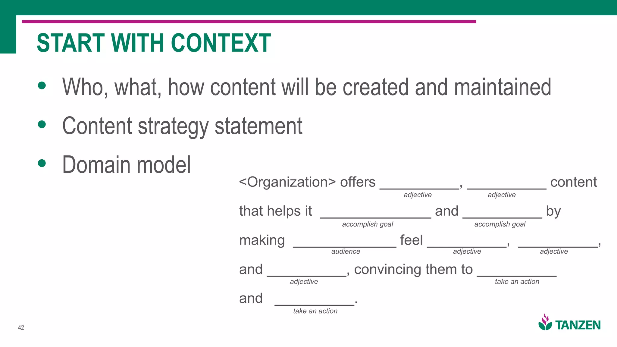 !42
• Who, what, how content will be created and maintained
• Content strategy statement
• Domain model
START WITH CONTEXT
<Organization> offers __________, __________ content
that helps it ______________ and __________ by
making _____________ feel __________, __________,
and __________, convincing them to __________
and __________.
adjective adjective
accomplish goal accomplish goal
audience adjective
adjective
adjective
take an action
take an action
 