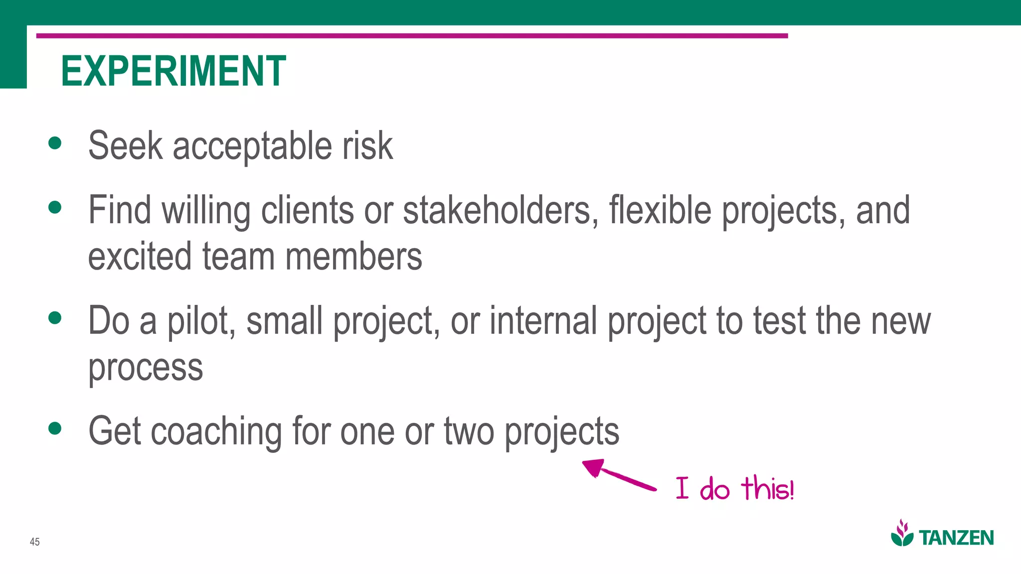 !45
• Seek acceptable risk
• Find willing clients or stakeholders, flexible projects, and
excited team members
• Do a pilot, small project, or internal project to test the new
process
• Get coaching for one or two projects
EXPERIMENT
I do this!
 