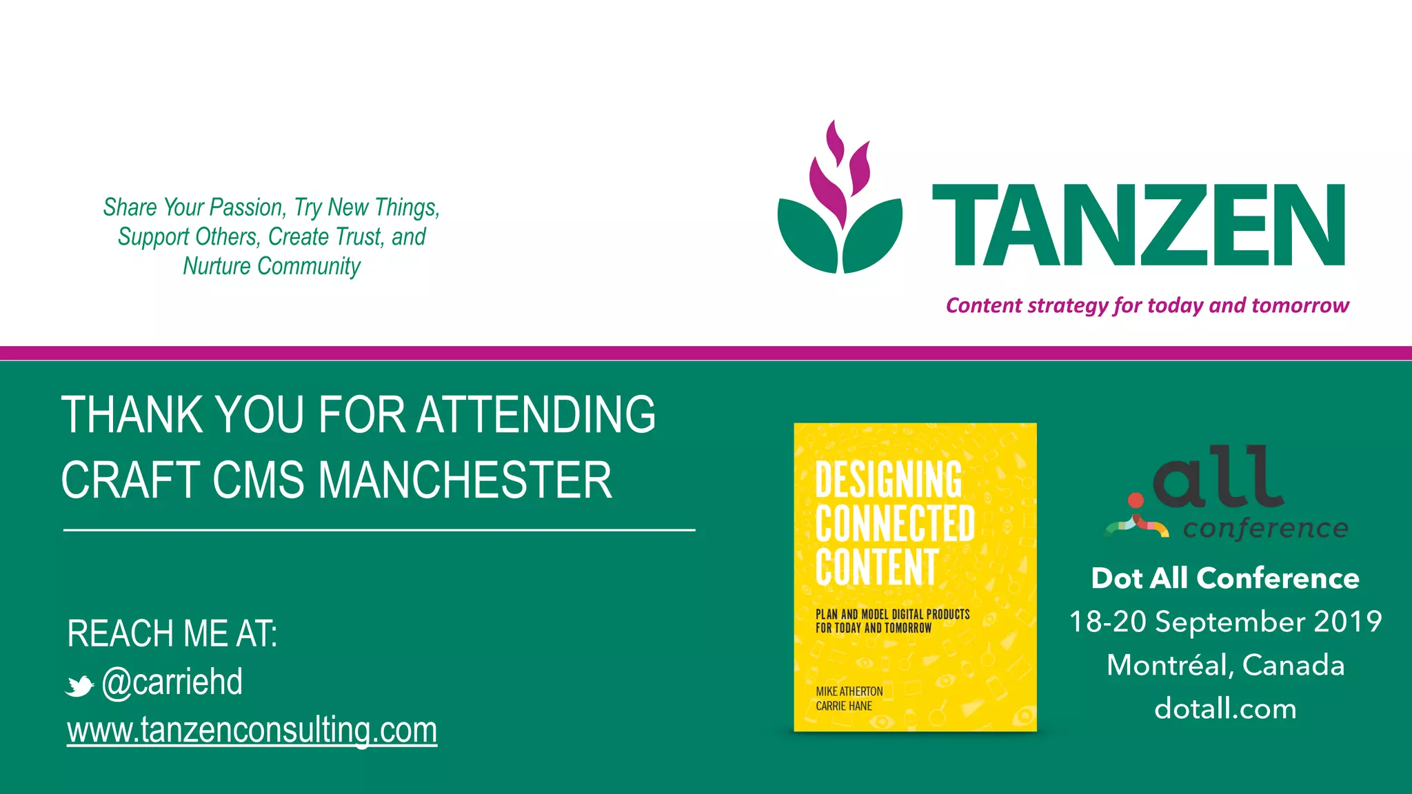 Content	strategy	for	today	and	tomorrow
THANK YOU FOR ATTENDING  
CRAFT CMS MANCHESTER
REACH ME AT:
@carriehd
www.tanzenconsulting.com
Share Your Passion, Try New Things,  
Support Others, Create Trust, and 
Nurture Community
Dot All Conference
18-20 September 2019
Montréal, Canada
dotall.com
 