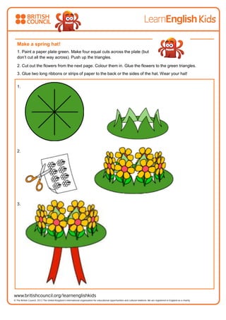 Make a spring hat!
1. Paint a paper plate green. Make four equal cuts across the plate (but
don’t cut all the way across). Push up the triangles.
2. Cut out the flowers from the next page. Colour them in. Glue the flowers to the green triangles.
3. Glue two long ribbons or strips of paper to the back or the sides of the hat. Wear your hat!
1.
2.
3.
 