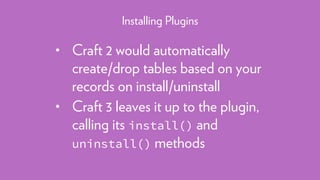 • Craft 2 would automatically
create/drop tables based on your
records on install/uninstall
• Craft 3 leaves it up to the plugin,
calling its install() and
uninstall() methods
Installing Plugins
 