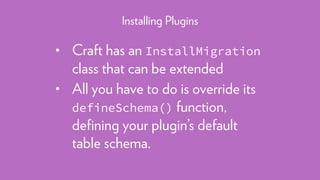 • Craft has an InstallMigration
class that can be extended
• All you have to do is override its
defineSchema() function,
deﬁning your plugin’s default
table schema.
Installing Plugins
 