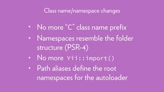 • No more “C” class name preﬁx
• Namespaces resemble the folder
structure (PSR-4)
• No more Yii::import()
• Path aliases deﬁne the root
namespaces for the autoloader
Class name/namespace changes
 