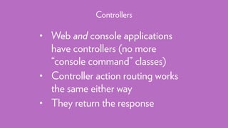 • Web and console applications
have controllers (no more
“console command” classes)
• Controller action routing works
the same either way
• They return the response
Controllers
 