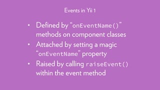 • Deﬁned by “onEventName()”
methods on component classes
• Attached by setting a magic
“onEventName” property
• Raised by calling raiseEvent()
within the event method
Events in Yii 1
 