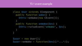 Yii 1 event example
class User extends CComponent {
public function wake() {
$this->onWake(new CEvent());
}
public function onWake($ev) {
$this->raiseEvent('onWake', $ev);
}
}
$user = new User();
$user->onWake = function($ev){/*...*/};
 