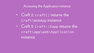 • Craft 2: craft() returns the
CraftWebApp instance
• Craft 3: Craft::$app returns the 
craftappwebApplication
instance
Accessing the Application instance
 