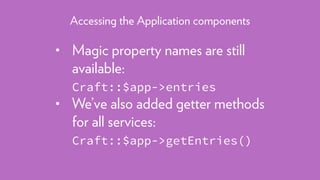 • Magic property names are still
available: 
Craft::$app->entries
• We’ve also added getter methods
for all services: 
Craft::$app->getEntries()
Accessing the Application components
 