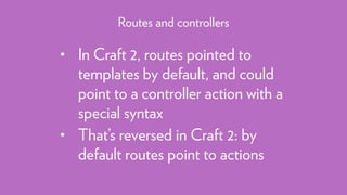 • In Craft 2, routes pointed to
templates by default, and could
point to a controller action with a
special syntax
• That’s reversed in Craft 2: by
default routes point to actions
Routes and controllers
 
