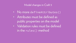 • No more defineAttributes()
• Attributes must be deﬁned as
public properties on the model
• Validation rules must be deﬁned
in the rules() method
Model changes in Craft 3
 