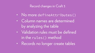 • No more defineAttributes()
• Column names are determined
by analyzing the table
• Validation rules must be deﬁned
in the rules() method
• Records no longer create tables
Record changes in Craft 3
 