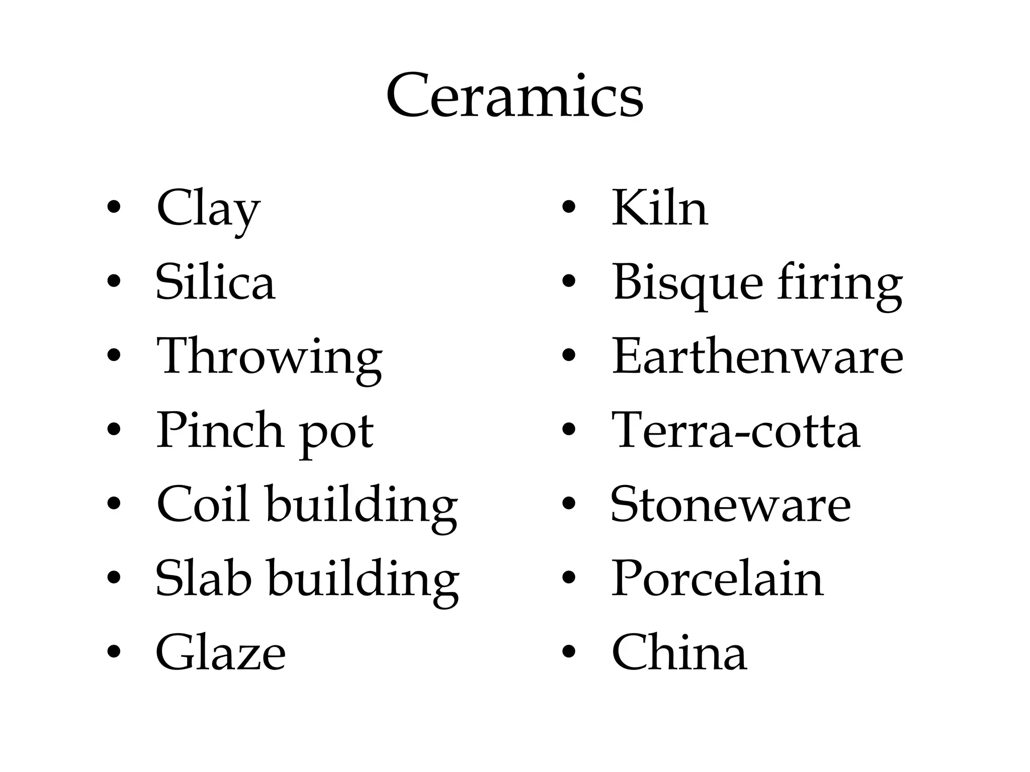 Ceramics
• Clay • Kiln
• Silica • Bisque firing
• Throwing • Earthenware
• Pinch pot • Terra-cotta
• Coil building • Stoneware
• Slab building • Porcelain
• Glaze • China