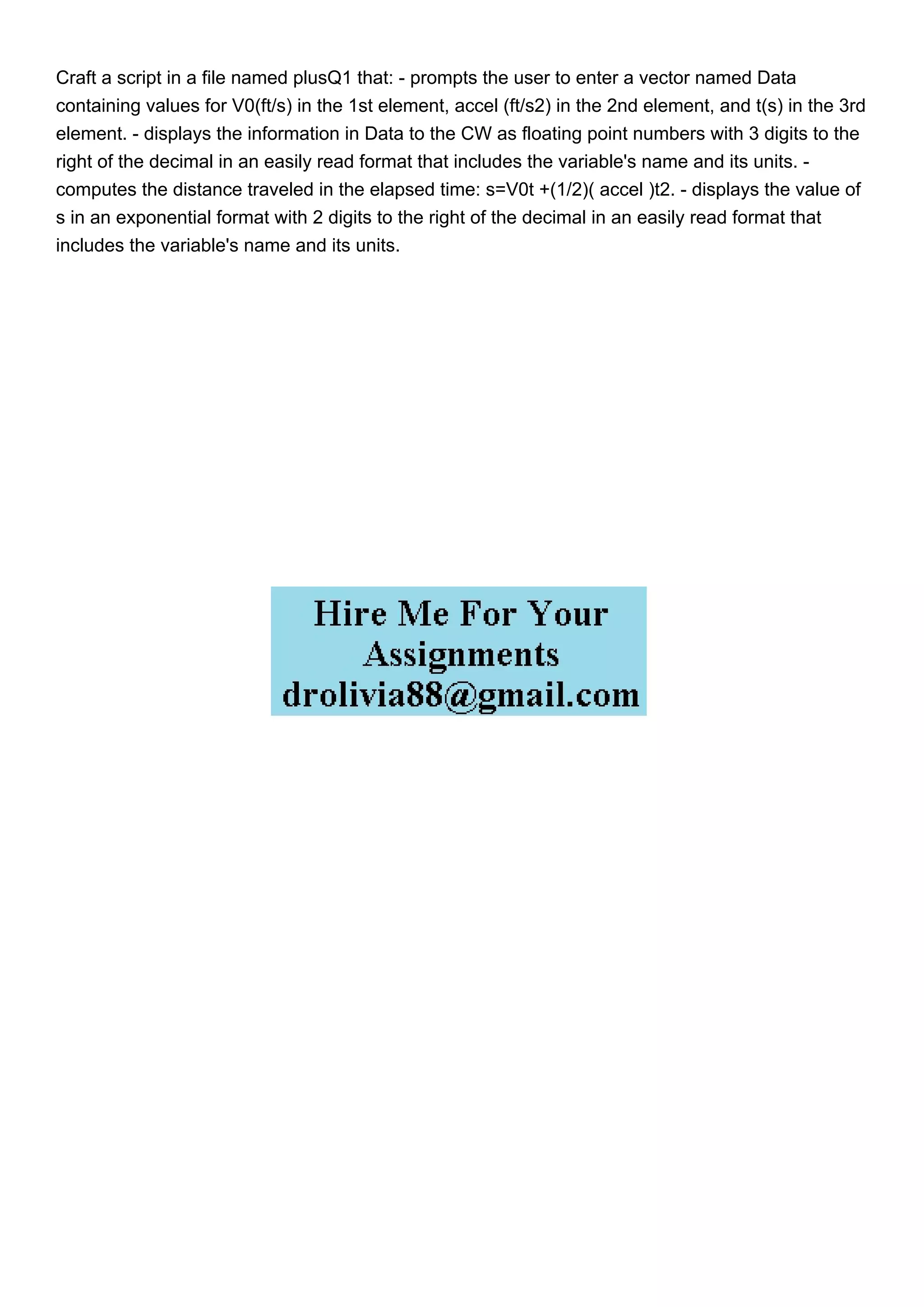 Craft a script in a file named plusQ1 that: - prompts the user to enter a vector named Data
containing values for V0(ft/s) in the 1st element, accel (ft/s2) in the 2nd element, and t(s) in the 3rd
element. - displays the information in Data to the CW as floating point numbers with 3 digits to the
right of the decimal in an easily read format that includes the variable's name and its units. -
computes the distance traveled in the elapsed time: s=V0t +(1/2)( accel )t2. - displays the value of
s in an exponential format with 2 digits to the right of the decimal in an easily read format that
includes the variable's name and its units.