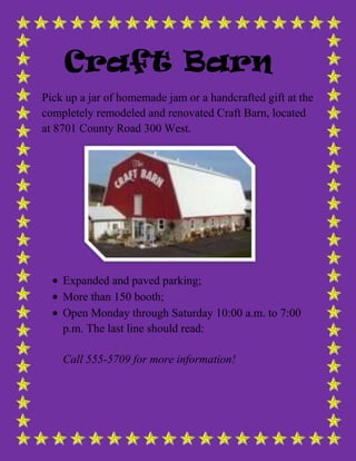 Craft Barn
Pick up a jar of homemade jam or a handcrafted gift at the
completely remodeled and renovated Craft Barn, located
at 8701 County Road 300 West.
Expanded and paved parking;
More than 150 booth;
Open Monday through Saturday 10:00 a.m. to 7:00
p.m. The last line should read:
Call 555-5709 for more information!
 