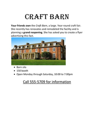 Craft barn<br />Your friends own the Craft Barn, a large. Year-round craft fair. She recently has renovates and remodeled the facility and is planning a grand reopening. She has asked you to create a flyer advertising this fact. <br />Barn silo<br />150 booth<br />Open Monday through Saturday, 10:00 to 7:00pm<br />Call 555-5709 for information<br />