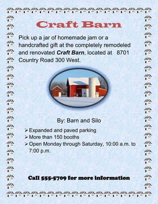 Craft Barn
Pick up a jar of homemade jam or a
handcrafted gift at the completely remodeled
and renovated Craft Barn, located at 8701
Country Road 300 West.




               By: Barn and Silo
   Expanded and paved parking
   More than 150 booths
   Open Monday through Saturday, 10:00 a.m. to
    7:00 p.m.




   Call 555-5709 for more information
 